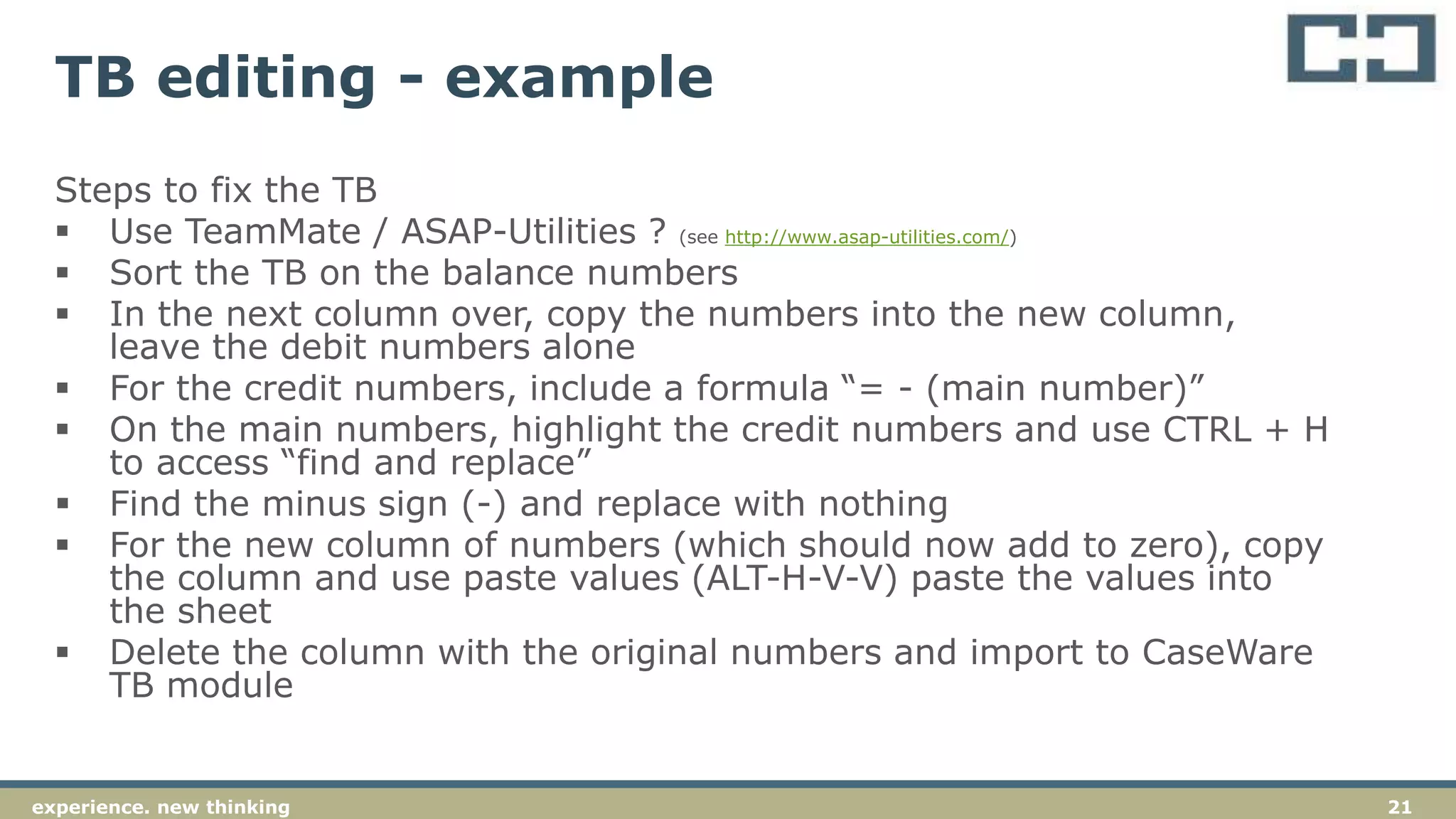 21experience. new thinking
TB editing - example
Steps to fix the TB
 Use TeamMate / ASAP-Utilities ? (see http://www.asap-utilities.com/)
 Sort the TB on the balance numbers
 In the next column over, copy the numbers into the new column,
leave the debit numbers alone
 For the credit numbers, include a formula “= - (main number)”
 On the main numbers, highlight the credit numbers and use CTRL + H
to access “find and replace”
 Find the minus sign (-) and replace with nothing
 For the new column of numbers (which should now add to zero), copy
the column and use paste values (ALT-H-V-V) paste the values into
the sheet
 Delete the column with the original numbers and import to CaseWare
TB module
 