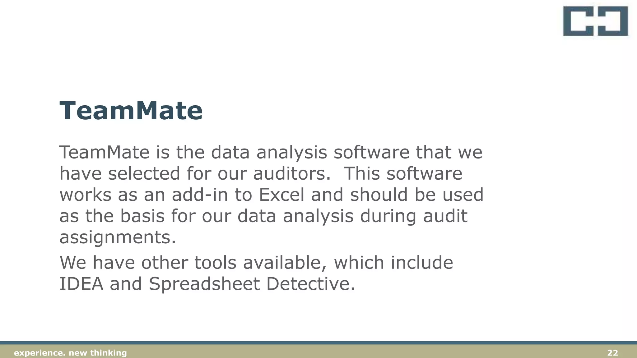 22experience. new thinkingexperience. new thinking 22
TeamMate is the data analysis software that we
have selected for our auditors. This software
works as an add-in to Excel and should be used
as the basis for our data analysis during audit
assignments.
We have other tools available, which include
IDEA and Spreadsheet Detective.
TeamMate
 