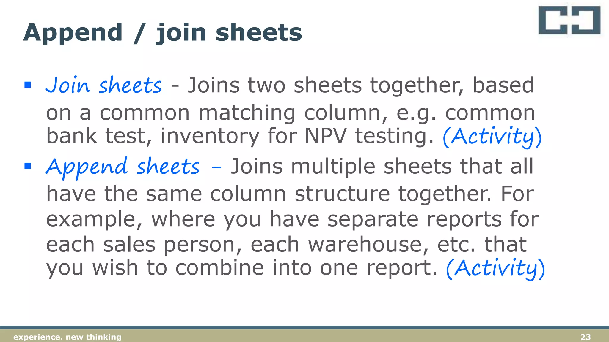 23experience. new thinking
Append / join sheets
 Join sheets - Joins two sheets together, based
on a common matching column, e.g. common
bank test, inventory for NPV testing. (Activity)
 Append sheets - Joins multiple sheets that all
have the same column structure together. For
example, where you have separate reports for
each sales person, each warehouse, etc. that
you wish to combine into one report. (Activity)
 