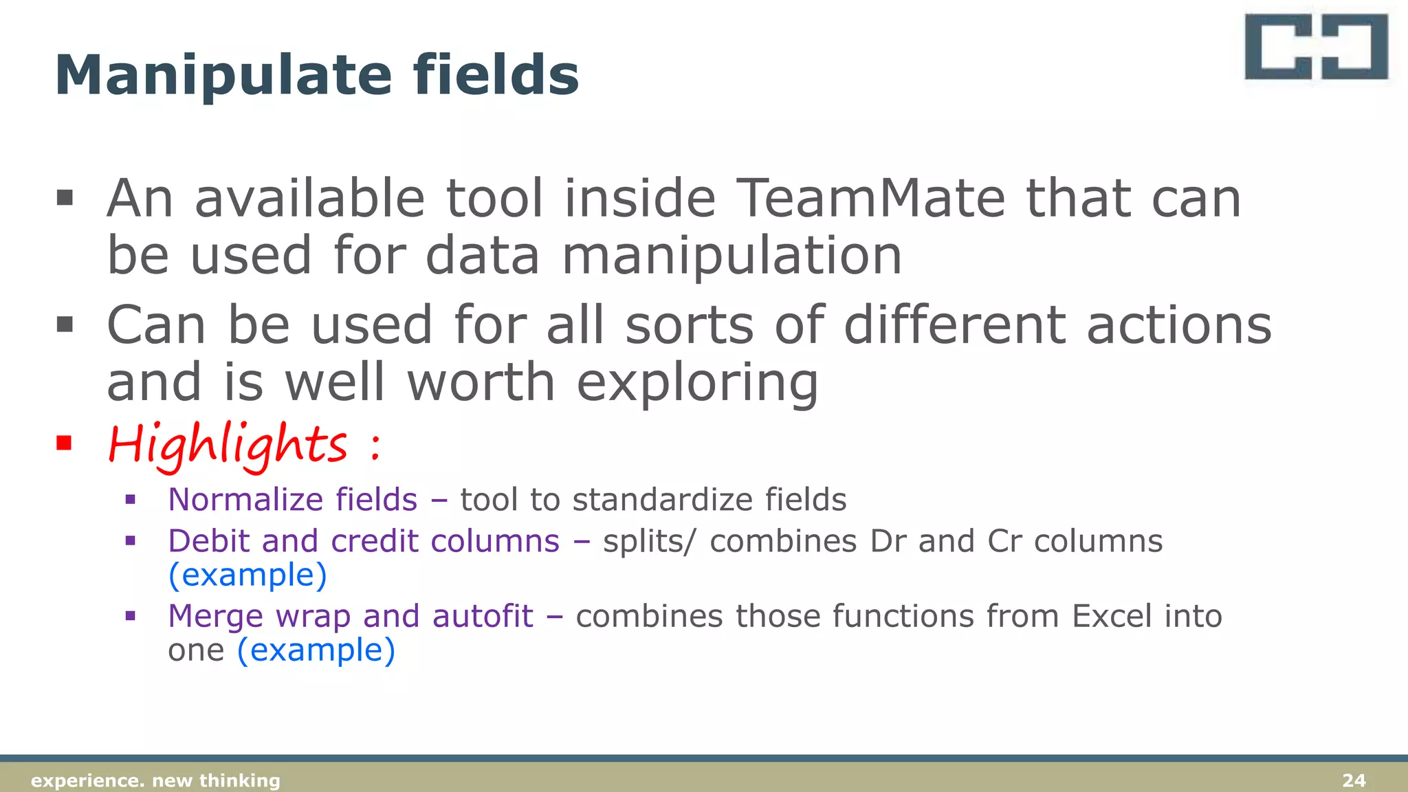 24experience. new thinking
Manipulate fields
 An available tool inside TeamMate that can
be used for data manipulation
 Can be used for all sorts of different actions
and is well worth exploring
 Highlights :
 Normalize fields – tool to standardize fields
 Debit and credit columns – splits/ combines Dr and Cr columns
(example)
 Merge wrap and autofit – combines those functions from Excel into
one (example)
 