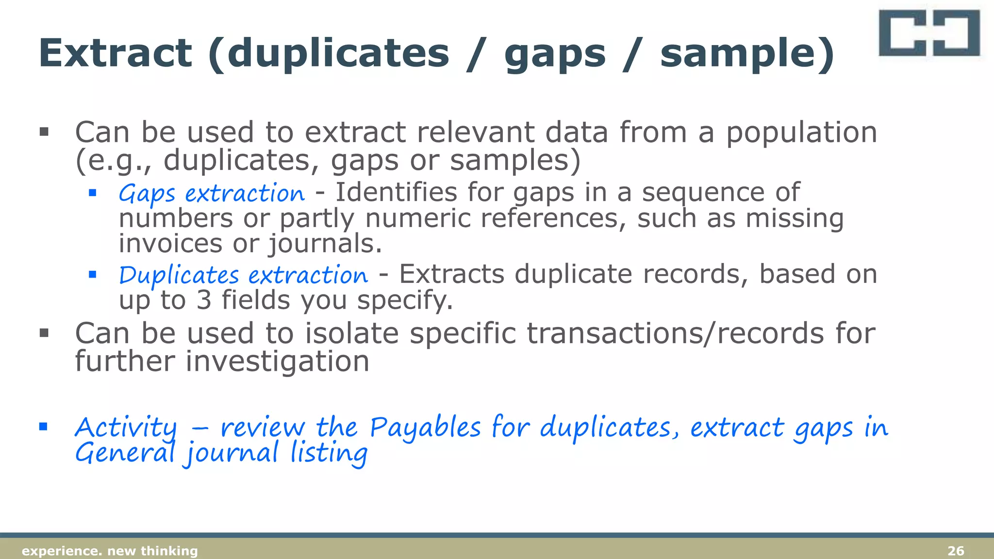 26experience. new thinking
Extract (duplicates / gaps / sample)
 Can be used to extract relevant data from a population
(e.g., duplicates, gaps or samples)
 Gaps extraction - Identifies for gaps in a sequence of
numbers or partly numeric references, such as missing
invoices or journals.
 Duplicates extraction - Extracts duplicate records, based on
up to 3 fields you specify.
 Can be used to isolate specific transactions/records for
further investigation
 Activity – review the Payables for duplicates, extract gaps in
General journal listing
 