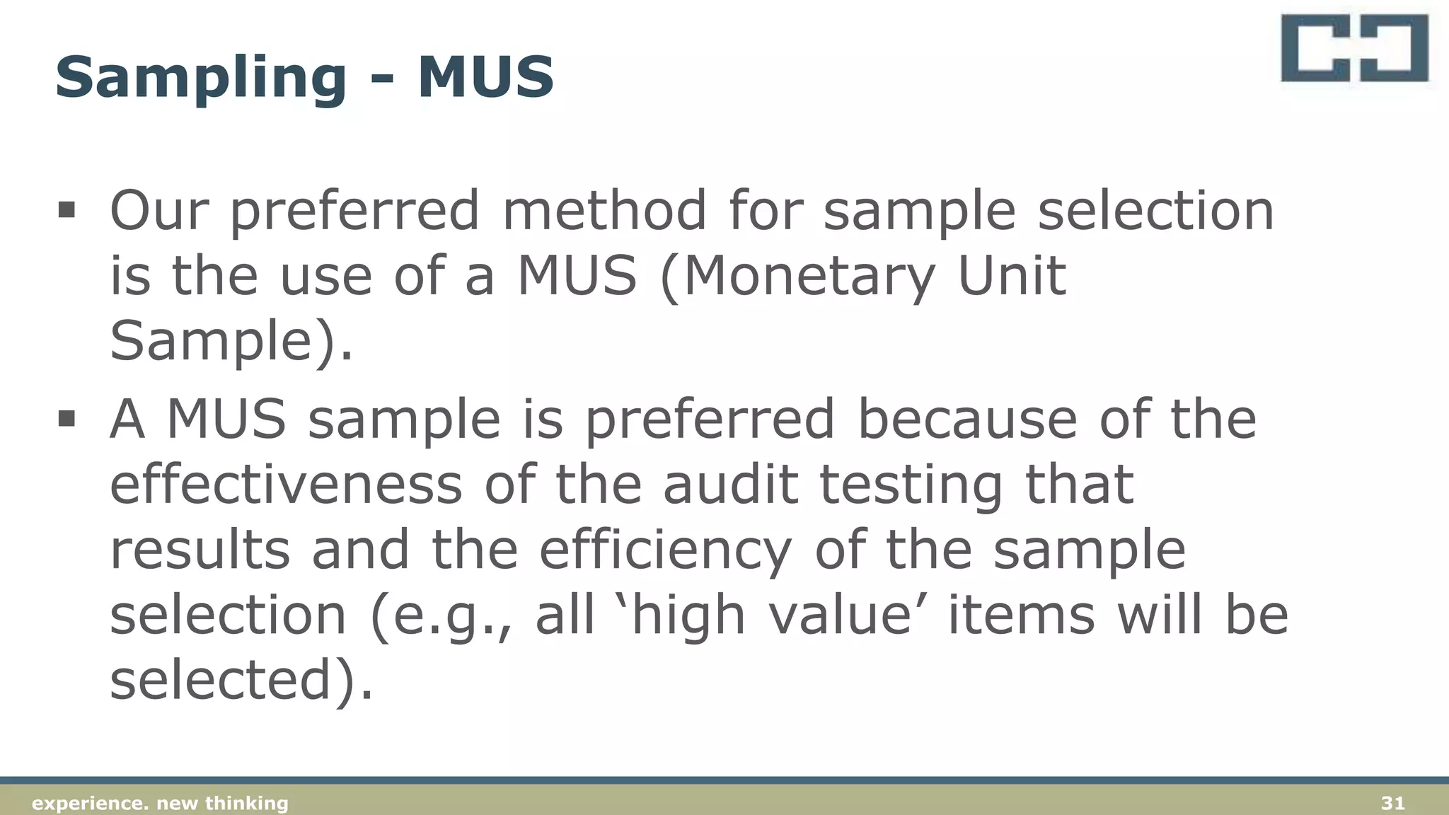 31experience. new thinking
Sampling - MUS
 Our preferred method for sample selection
is the use of a MUS (Monetary Unit
Sample).
 A MUS sample is preferred because of the
effectiveness of the audit testing that
results and the efficiency of the sample
selection (e.g., all ‘high value’ items will be
selected).
 