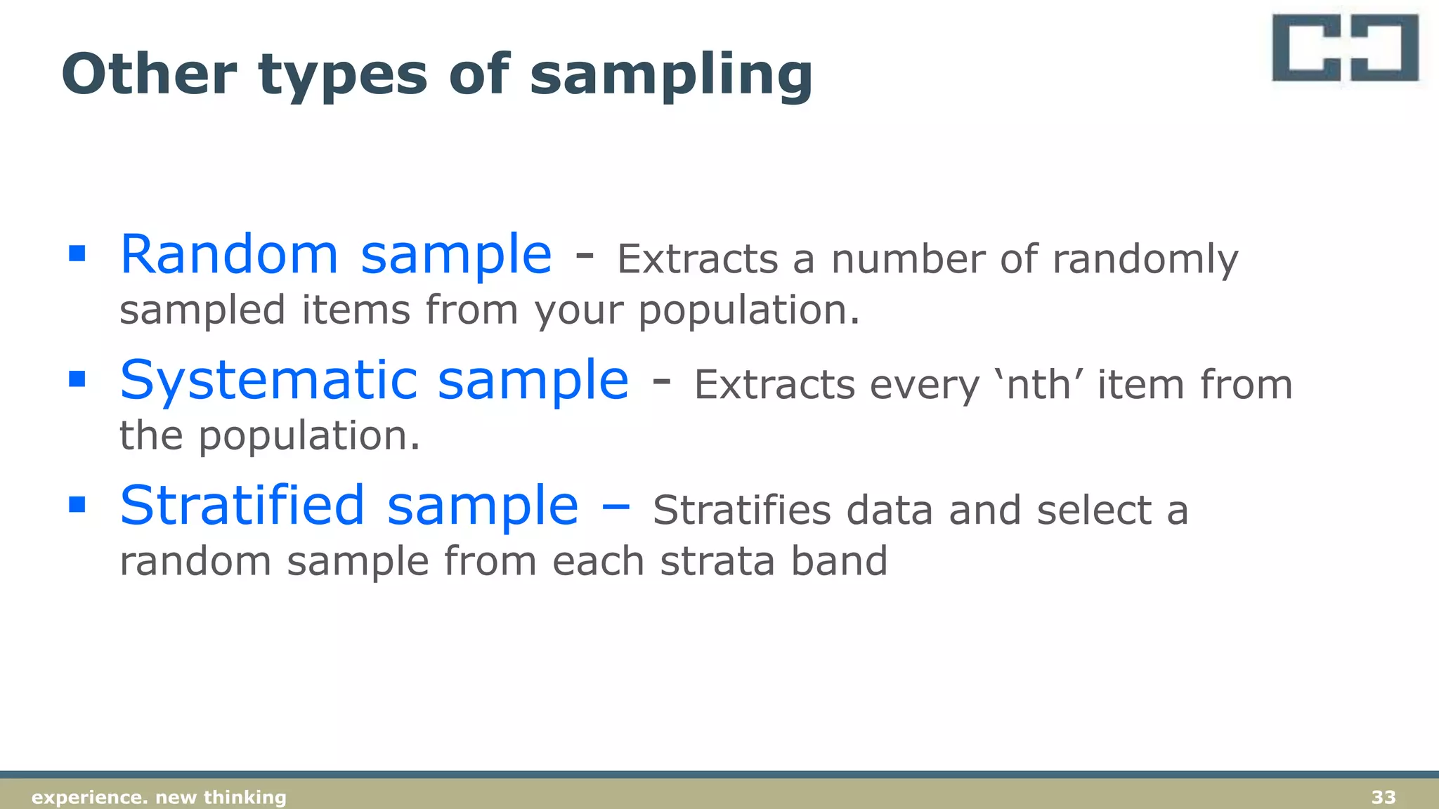 33experience. new thinking
 Random sample - Extracts a number of randomly
sampled items from your population.
 Systematic sample - Extracts every ‘nth’ item from
the population.
 Stratified sample – Stratifies data and select a
random sample from each strata band
Other types of sampling
 