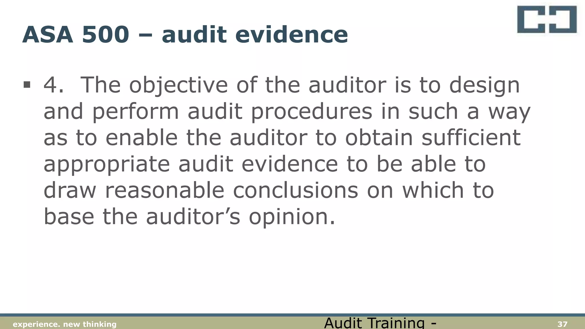 37experience. new thinking
ASA 500 – audit evidence
 4. The objective of the auditor is to design
and perform audit procedures in such a way
as to enable the auditor to obtain sufficient
appropriate audit evidence to be able to
draw reasonable conclusions on which to
base the auditor’s opinion.
Audit Training -
 