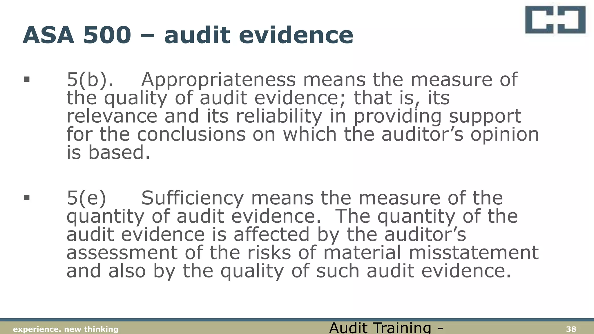 38experience. new thinking
ASA 500 – audit evidence
 5(b). Appropriateness means the measure of
the quality of audit evidence; that is, its
relevance and its reliability in providing support
for the conclusions on which the auditor’s opinion
is based.
 5(e) Sufficiency means the measure of the
quantity of audit evidence. The quantity of the
audit evidence is affected by the auditor’s
assessment of the risks of material misstatement
and also by the quality of such audit evidence.
Audit Training -
 
