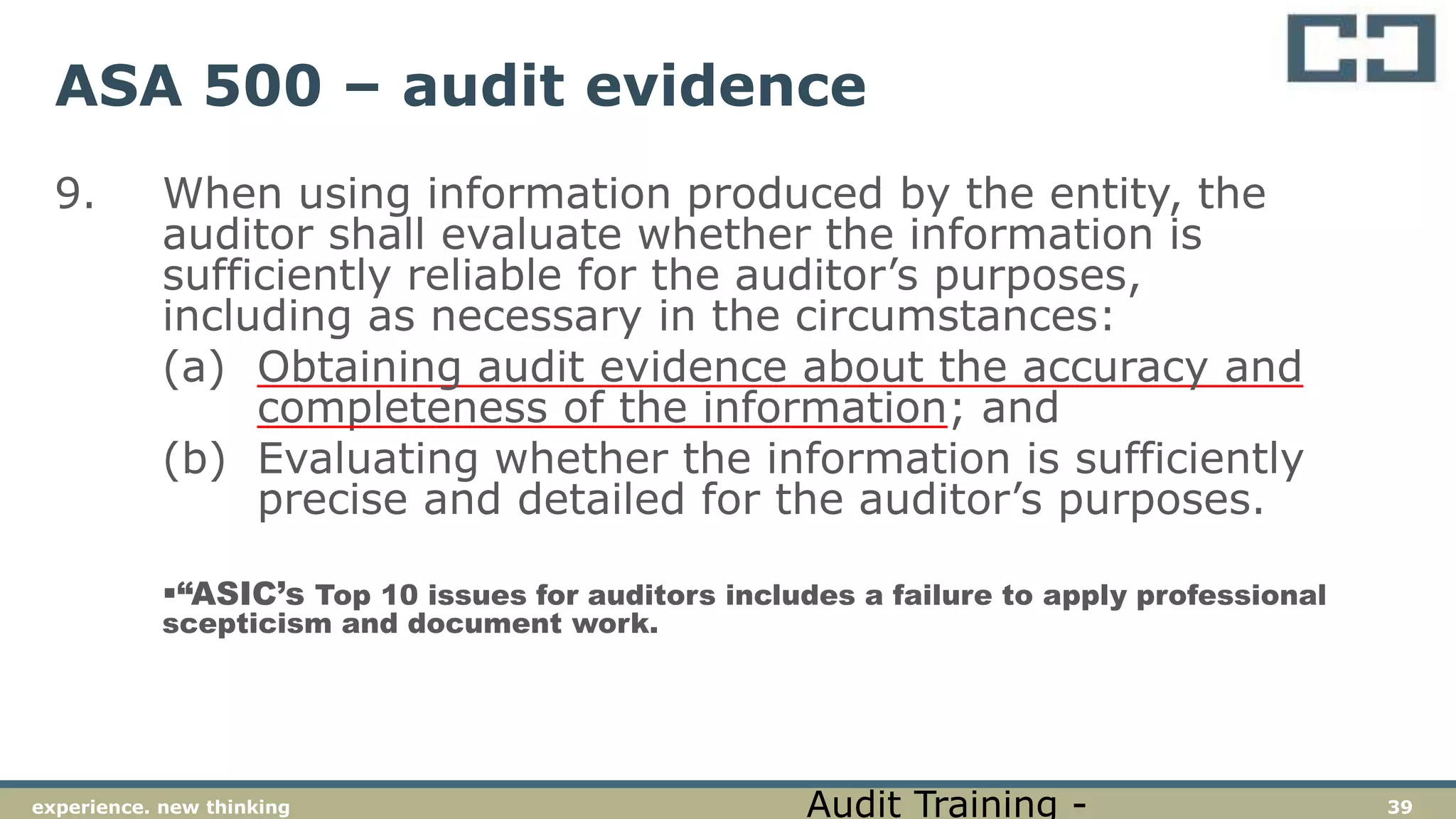 39experience. new thinking
ASA 500 – audit evidence
9. When using information produced by the entity, the
auditor shall evaluate whether the information is
sufficiently reliable for the auditor’s purposes,
including as necessary in the circumstances:
(a) Obtaining audit evidence about the accuracy and
completeness of the information; and
(b) Evaluating whether the information is sufficiently
precise and detailed for the auditor’s purposes.
“ASIC’s Top 10 issues for auditors includes a failure to apply professional
scepticism and document work.
Audit Training -
 
