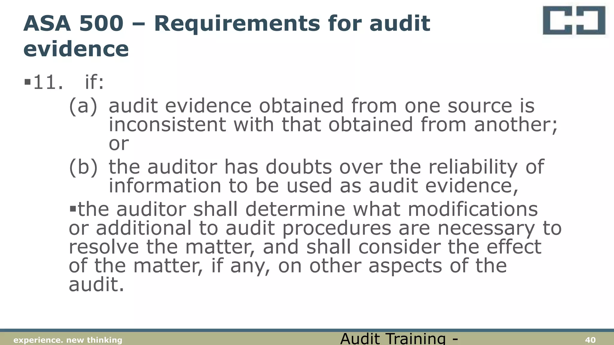 40experience. new thinking
ASA 500 – Requirements for audit
evidence
11. if:
(a) audit evidence obtained from one source is
inconsistent with that obtained from another;
or
(b) the auditor has doubts over the reliability of
information to be used as audit evidence,
the auditor shall determine what modifications
or additional to audit procedures are necessary to
resolve the matter, and shall consider the effect
of the matter, if any, on other aspects of the
audit.
Audit Training -
 