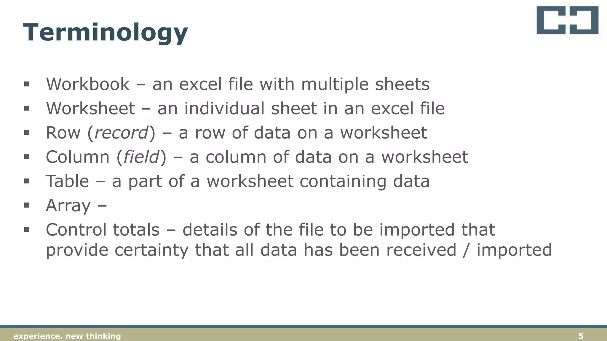 5experience. new thinking
Terminology
 Workbook – an excel file with multiple sheets
 Worksheet – an individual sheet in an excel file
 Row (record) – a row of data on a worksheet
 Column (field) – a column of data on a worksheet
 Table – a part of a worksheet containing data
 Array –
 Control totals – details of the file to be imported that
provide certainty that all data has been received / imported
 