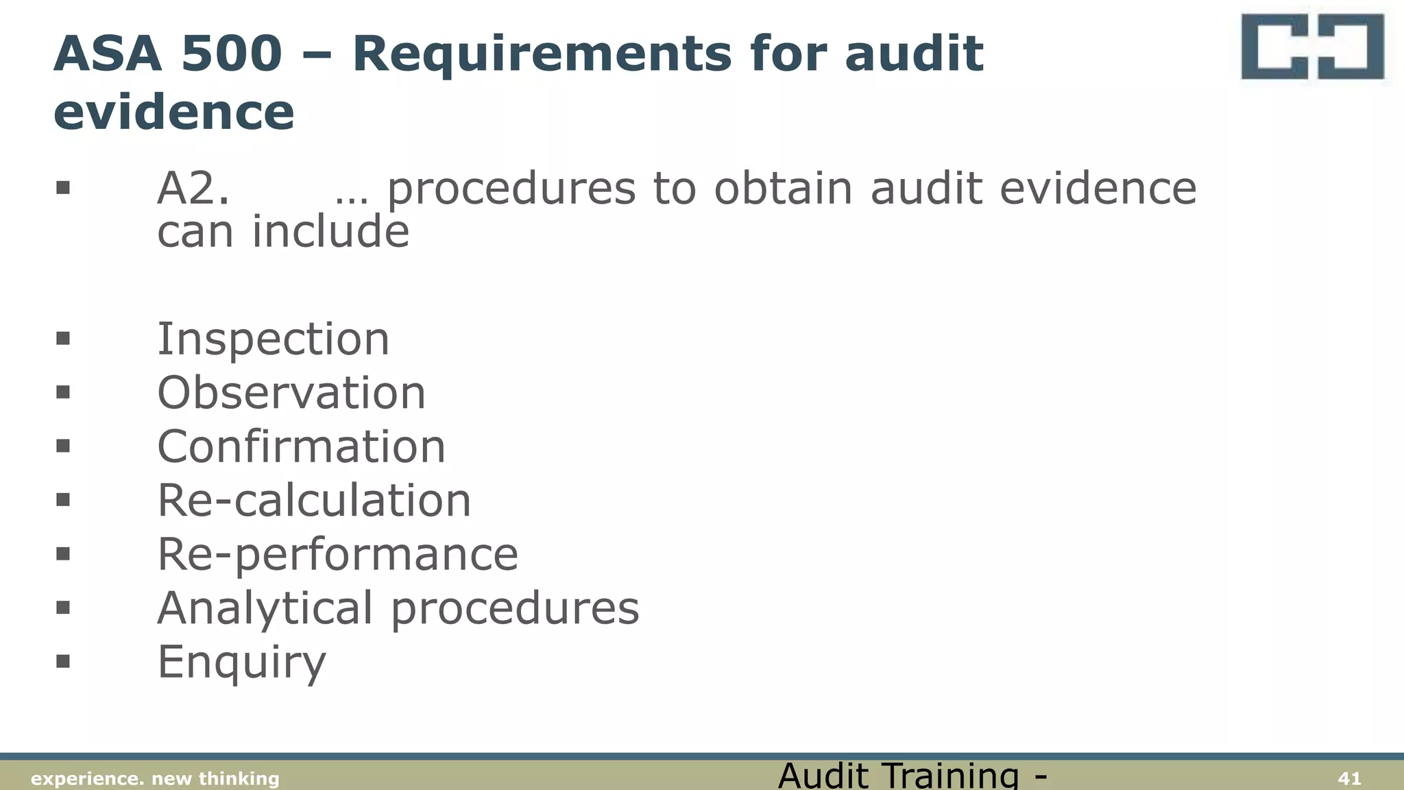 41experience. new thinking
ASA 500 – Requirements for audit
evidence
 A2. … procedures to obtain audit evidence
can include
 Inspection
 Observation
 Confirmation
 Re-calculation
 Re-performance
 Analytical procedures
 Enquiry
Audit Training -
 
