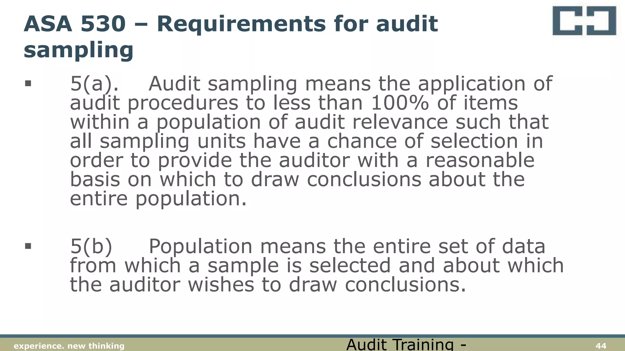 44experience. new thinking
ASA 530 – Requirements for audit
sampling
 5(a). Audit sampling means the application of
audit procedures to less than 100% of items
within a population of audit relevance such that
all sampling units have a chance of selection in
order to provide the auditor with a reasonable
basis on which to draw conclusions about the
entire population.
 5(b) Population means the entire set of data
from which a sample is selected and about which
the auditor wishes to draw conclusions.
Audit Training -
 