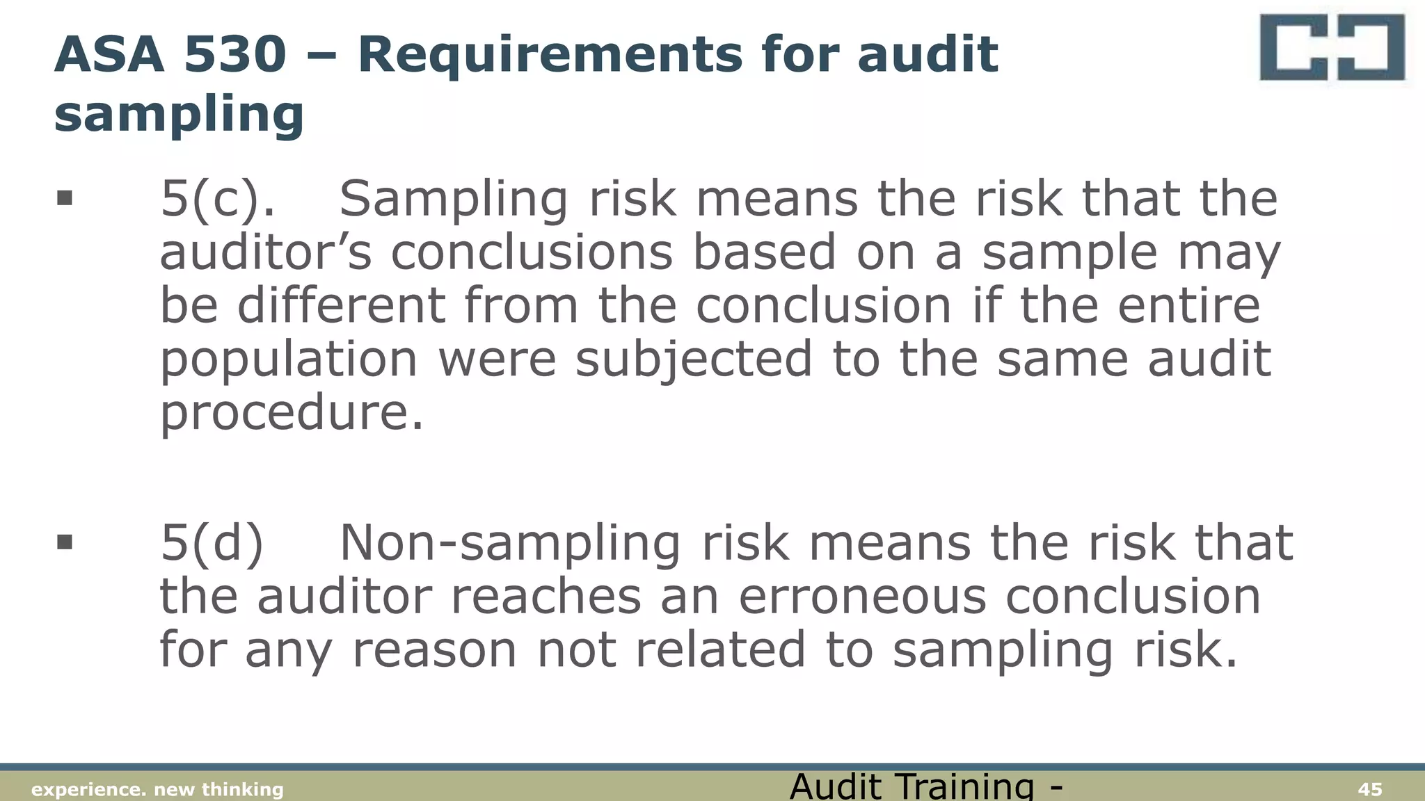 45experience. new thinking
ASA 530 – Requirements for audit
sampling
 5(c). Sampling risk means the risk that the
auditor’s conclusions based on a sample may
be different from the conclusion if the entire
population were subjected to the same audit
procedure.
 5(d) Non-sampling risk means the risk that
the auditor reaches an erroneous conclusion
for any reason not related to sampling risk.
Audit Training -
 