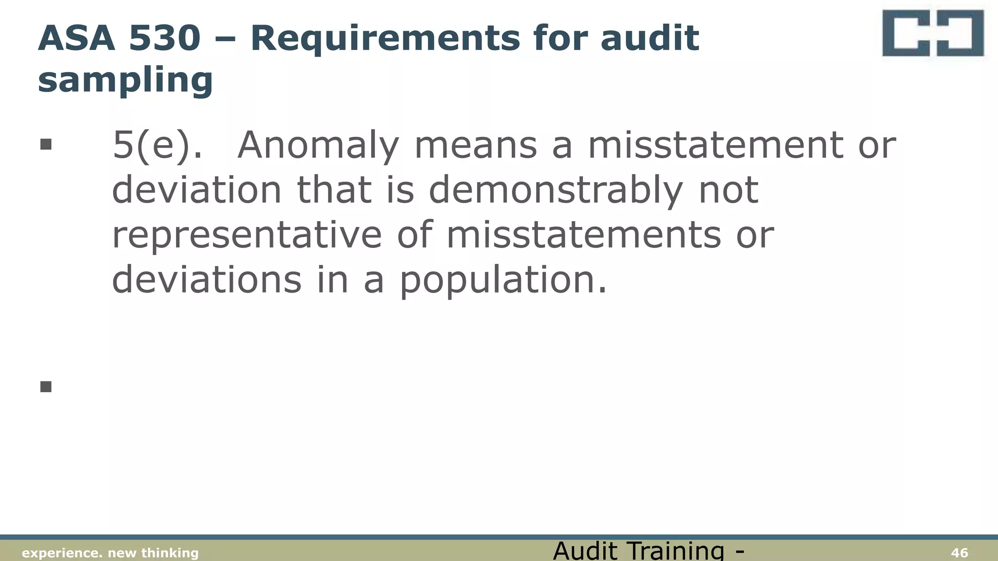46experience. new thinking
ASA 530 – Requirements for audit
sampling
 5(e). Anomaly means a misstatement or
deviation that is demonstrably not
representative of misstatements or
deviations in a population.

Audit Training -
 