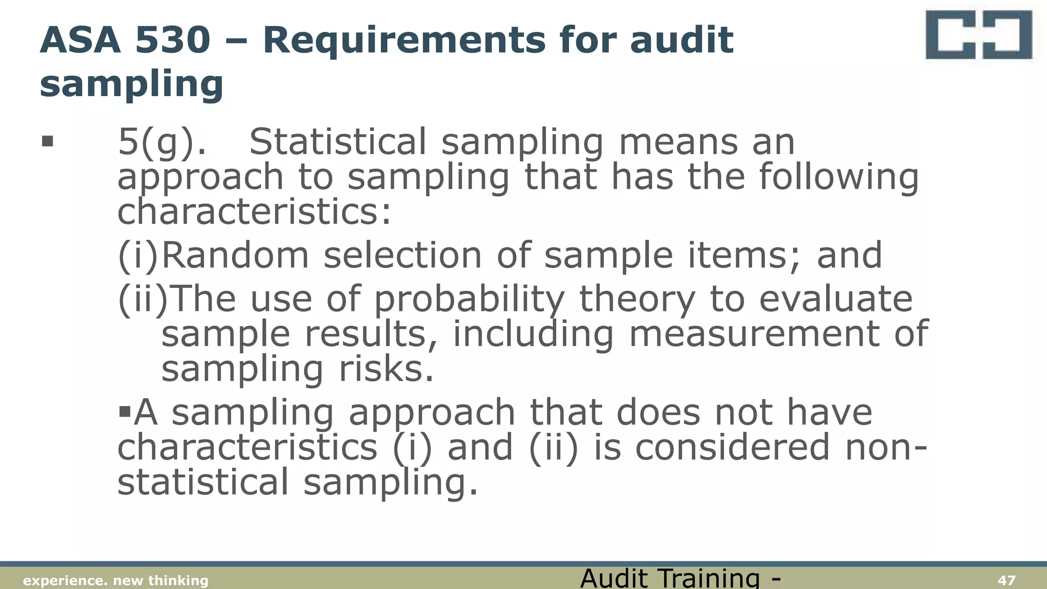 47experience. new thinking
ASA 530 – Requirements for audit
sampling
 5(g). Statistical sampling means an
approach to sampling that has the following
characteristics:
(i)Random selection of sample items; and
(ii)The use of probability theory to evaluate
sample results, including measurement of
sampling risks.
A sampling approach that does not have
characteristics (i) and (ii) is considered non-
statistical sampling.
Audit Training -
 