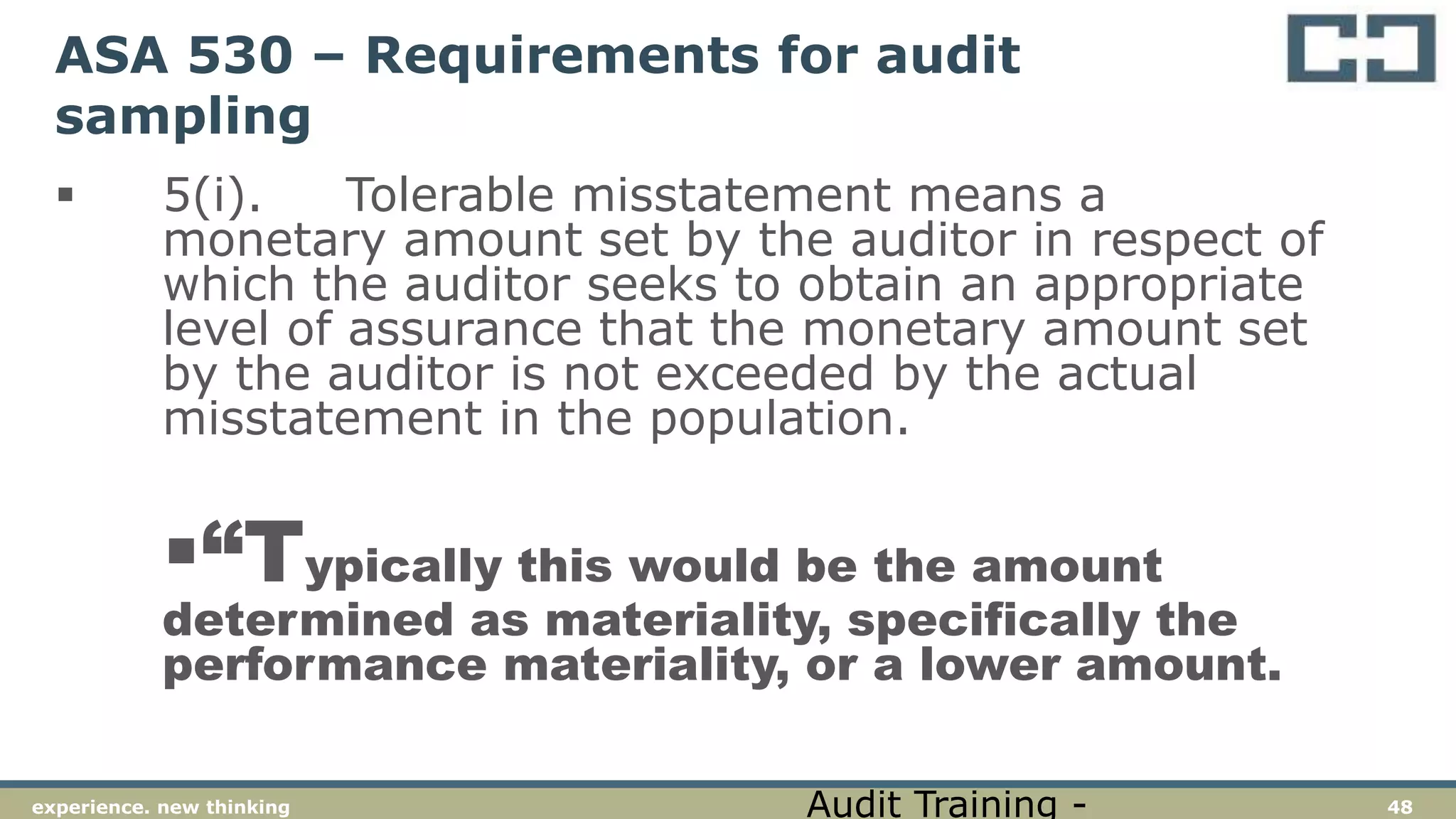 48experience. new thinking
ASA 530 – Requirements for audit
sampling
 5(i). Tolerable misstatement means a
monetary amount set by the auditor in respect of
which the auditor seeks to obtain an appropriate
level of assurance that the monetary amount set
by the auditor is not exceeded by the actual
misstatement in the population.
“Typically this would be the amount
determined as materiality, specifically the
performance materiality, or a lower amount.
Audit Training -
 