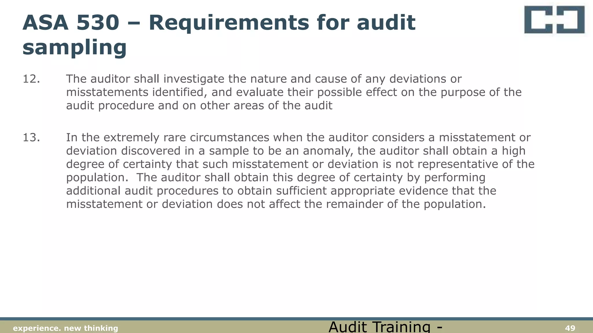 49experience. new thinking
ASA 530 – Requirements for audit
sampling
12. The auditor shall investigate the nature and cause of any deviations or
misstatements identified, and evaluate their possible effect on the purpose of the
audit procedure and on other areas of the audit
13. In the extremely rare circumstances when the auditor considers a misstatement or
deviation discovered in a sample to be an anomaly, the auditor shall obtain a high
degree of certainty that such misstatement or deviation is not representative of the
population. The auditor shall obtain this degree of certainty by performing
additional audit procedures to obtain sufficient appropriate evidence that the
misstatement or deviation does not affect the remainder of the population.
Audit Training -
 