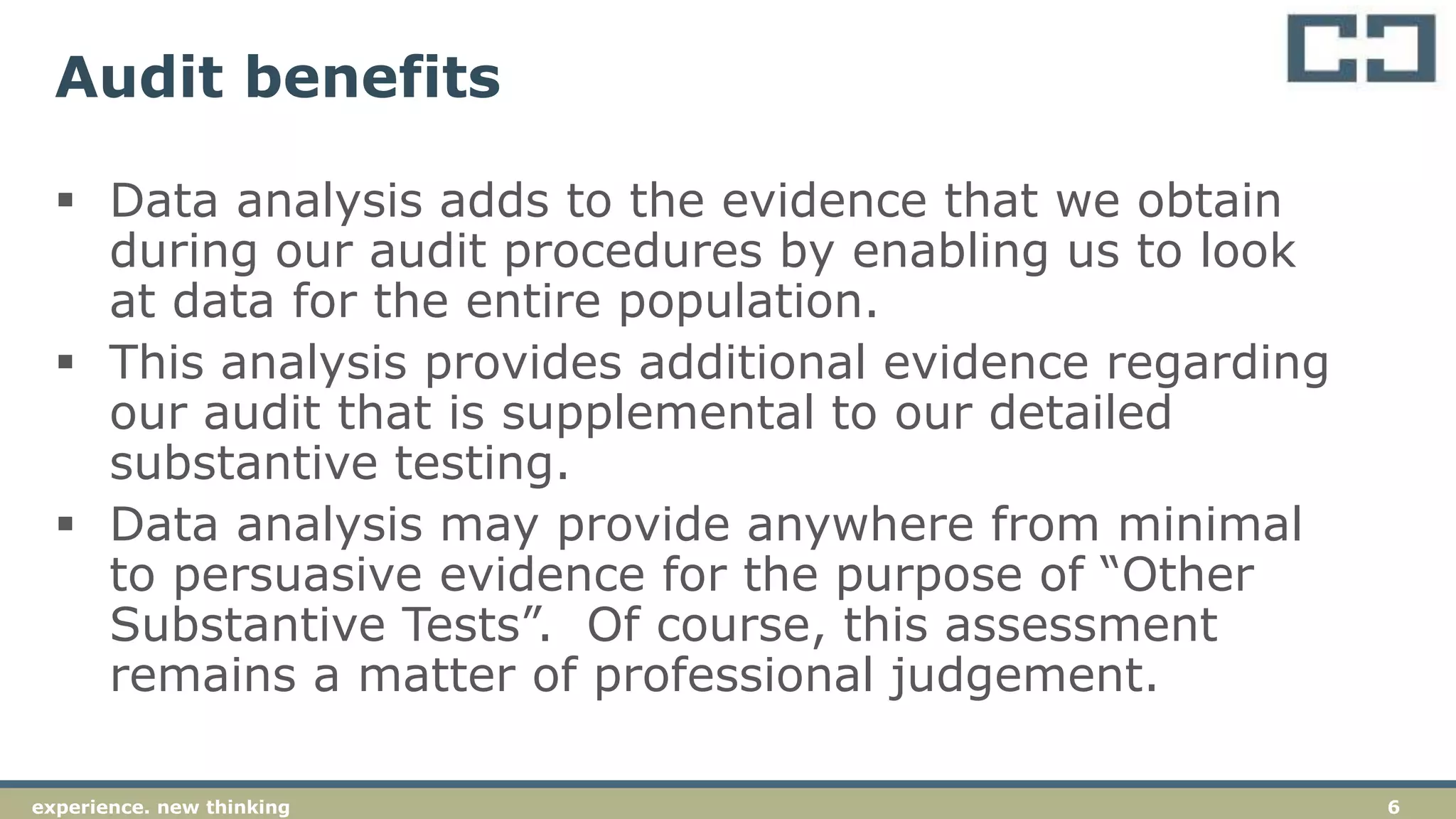 6experience. new thinking
Audit benefits
 Data analysis adds to the evidence that we obtain
during our audit procedures by enabling us to look
at data for the entire population.
 This analysis provides additional evidence regarding
our audit that is supplemental to our detailed
substantive testing.
 Data analysis may provide anywhere from minimal
to persuasive evidence for the purpose of “Other
Substantive Tests”. Of course, this assessment
remains a matter of professional judgement.
 