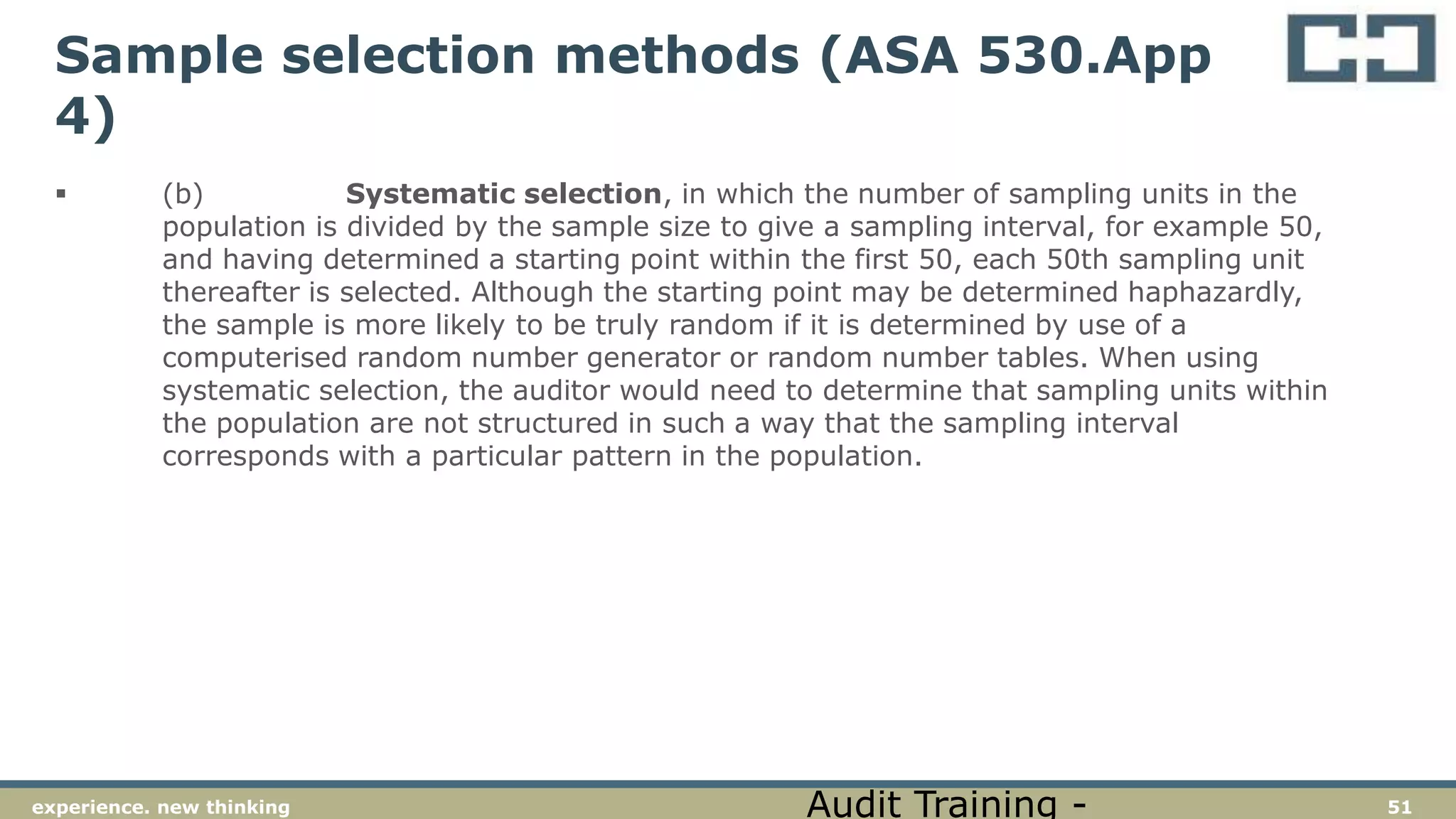51experience. new thinking
Sample selection methods (ASA 530.App
4)
 (b) Systematic selection, in which the number of sampling units in the
population is divided by the sample size to give a sampling interval, for example 50,
and having determined a starting point within the first 50, each 50th sampling unit
thereafter is selected. Although the starting point may be determined haphazardly,
the sample is more likely to be truly random if it is determined by use of a
computerised random number generator or random number tables. When using
systematic selection, the auditor would need to determine that sampling units within
the population are not structured in such a way that the sampling interval
corresponds with a particular pattern in the population.
Audit Training -
 