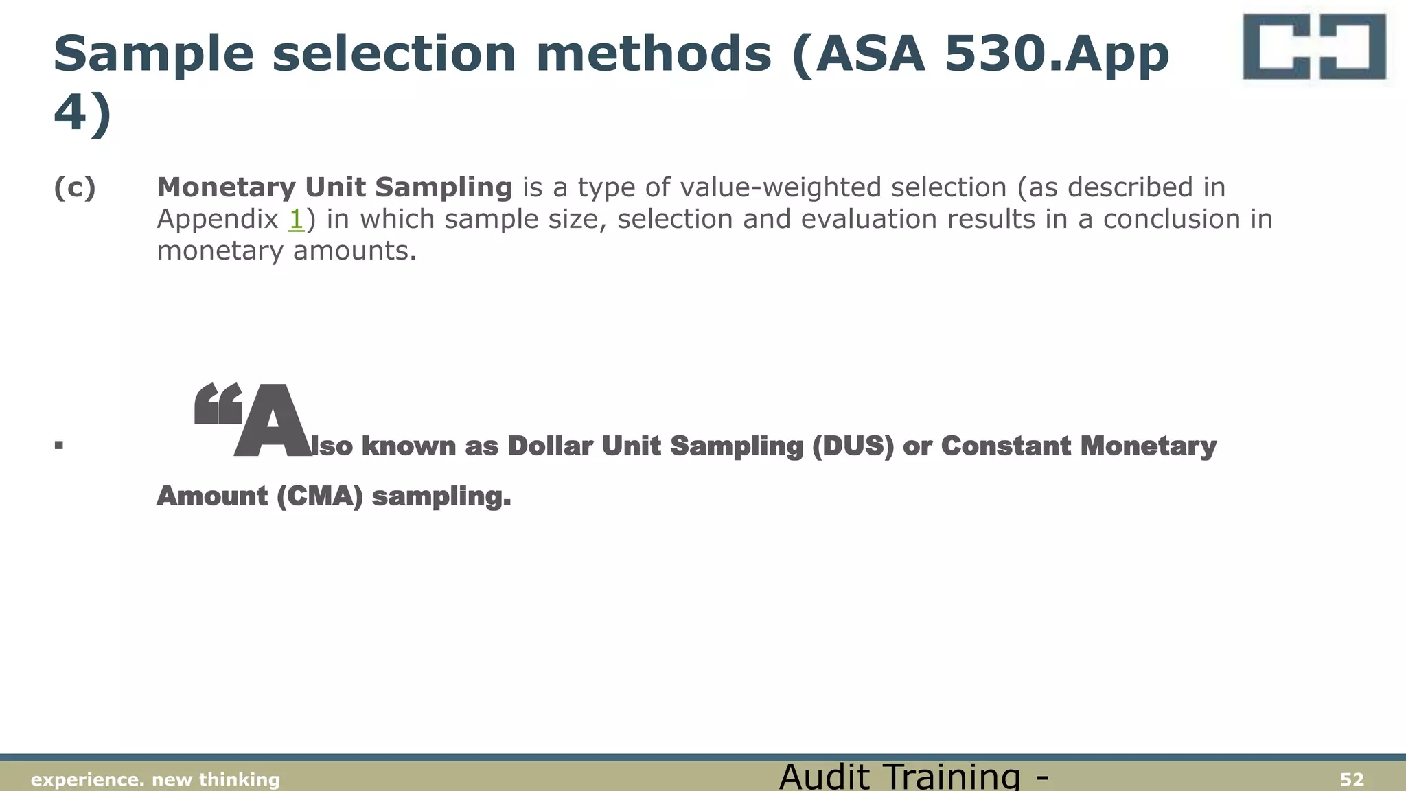 52experience. new thinking
Sample selection methods (ASA 530.App
4)
(c) Monetary Unit Sampling is a type of value-weighted selection (as described in
Appendix 1) in which sample size, selection and evaluation results in a conclusion in
monetary amounts.
 “Also known as Dollar Unit Sampling (DUS) or Constant Monetary
Amount (CMA) sampling.
Audit Training -
 