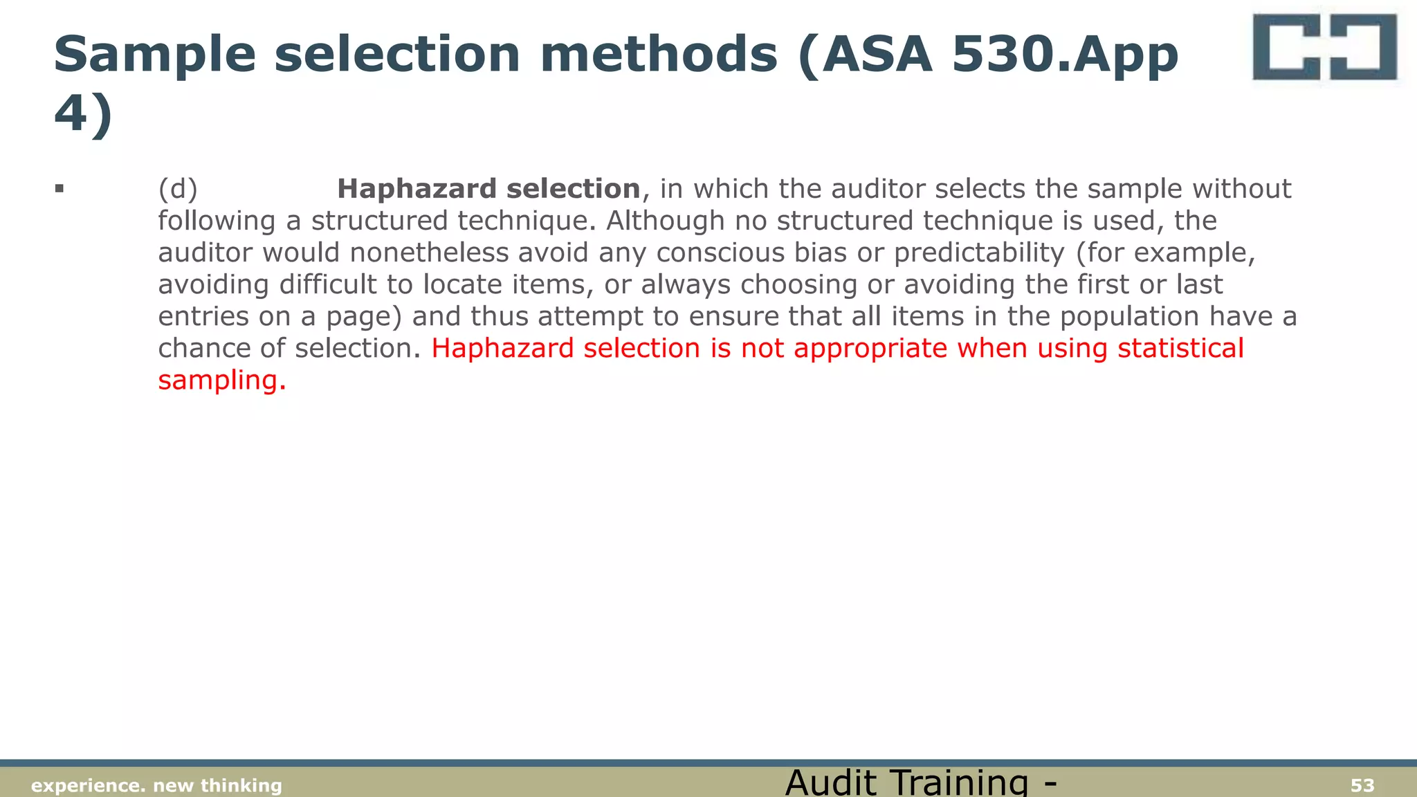 53experience. new thinking
Sample selection methods (ASA 530.App
4)
 (d) Haphazard selection, in which the auditor selects the sample without
following a structured technique. Although no structured technique is used, the
auditor would nonetheless avoid any conscious bias or predictability (for example,
avoiding difficult to locate items, or always choosing or avoiding the first or last
entries on a page) and thus attempt to ensure that all items in the population have a
chance of selection. Haphazard selection is not appropriate when using statistical
sampling.
Audit Training -
 