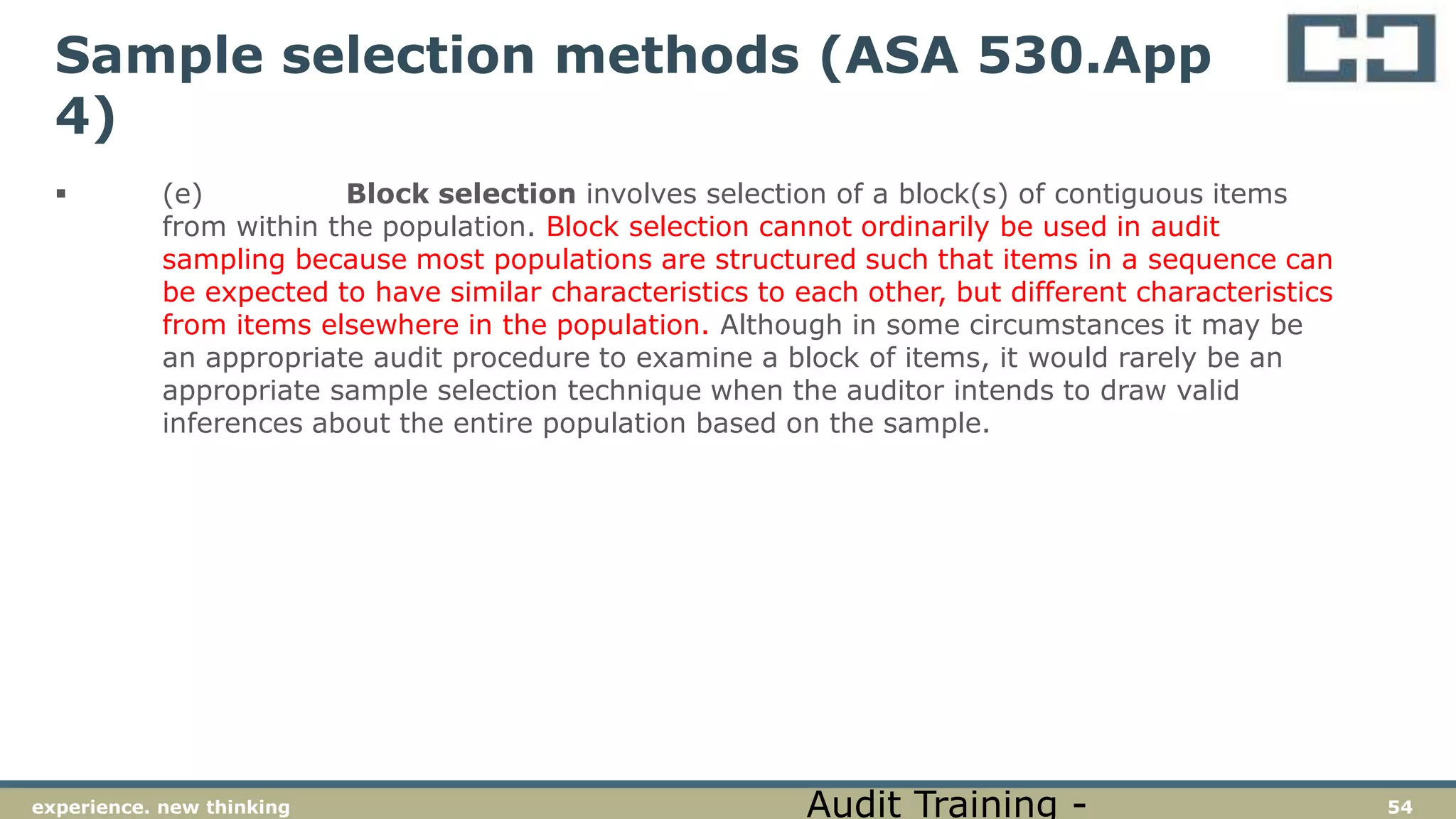 54experience. new thinking
Sample selection methods (ASA 530.App
4)
 (e) Block selection involves selection of a block(s) of contiguous items
from within the population. Block selection cannot ordinarily be used in audit
sampling because most populations are structured such that items in a sequence can
be expected to have similar characteristics to each other, but different characteristics
from items elsewhere in the population. Although in some circumstances it may be
an appropriate audit procedure to examine a block of items, it would rarely be an
appropriate sample selection technique when the auditor intends to draw valid
inferences about the entire population based on the sample.
Audit Training -
 