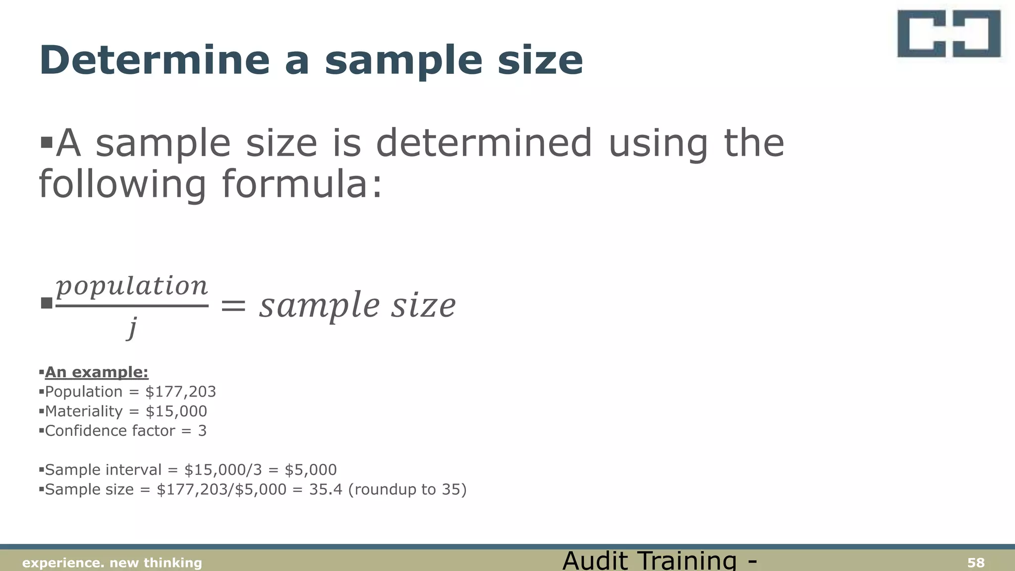 58experience. new thinking
Determine a sample size
A sample size is determined using the
following formula:

𝑝𝑜𝑝𝑢𝑙𝑎𝑡𝑖𝑜𝑛
𝑗
= 𝑠𝑎𝑚𝑝𝑙𝑒 𝑠𝑖𝑧𝑒
An example:
Population = $177,203
Materiality = $15,000
Confidence factor = 3
Sample interval = $15,000/3 = $5,000
Sample size = $177,203/$5,000 = 35.4 (roundup to 35)
Audit Training -
 