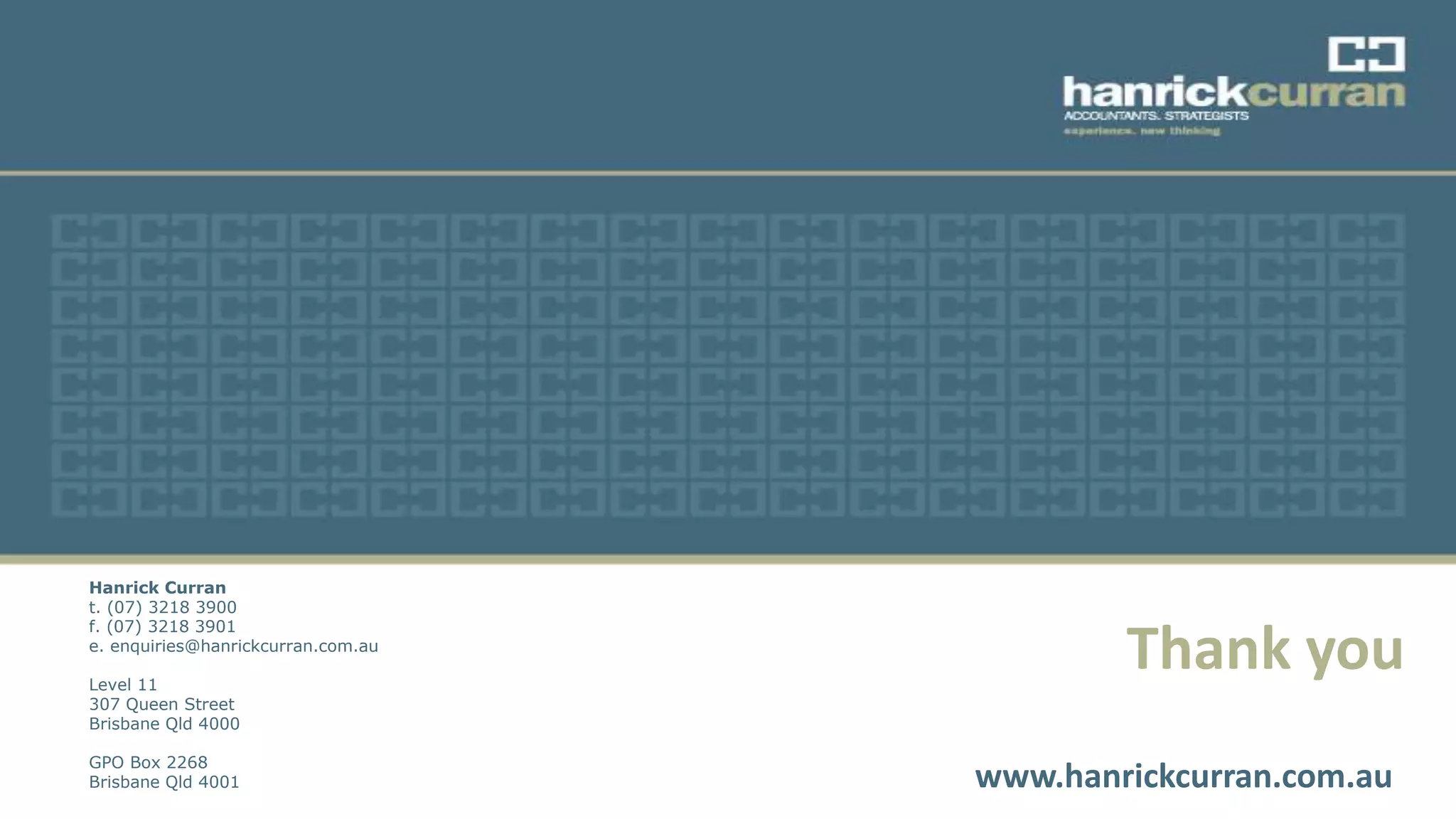 Thank you
www.hanrickcurran.com.au
Hanrick Curran
t. (07) 3218 3900
f. (07) 3218 3901
e. enquiries@hanrickcurran.com.au
Level 11
307 Queen Street
Brisbane Qld 4000
GPO Box 2268
Brisbane Qld 4001
 