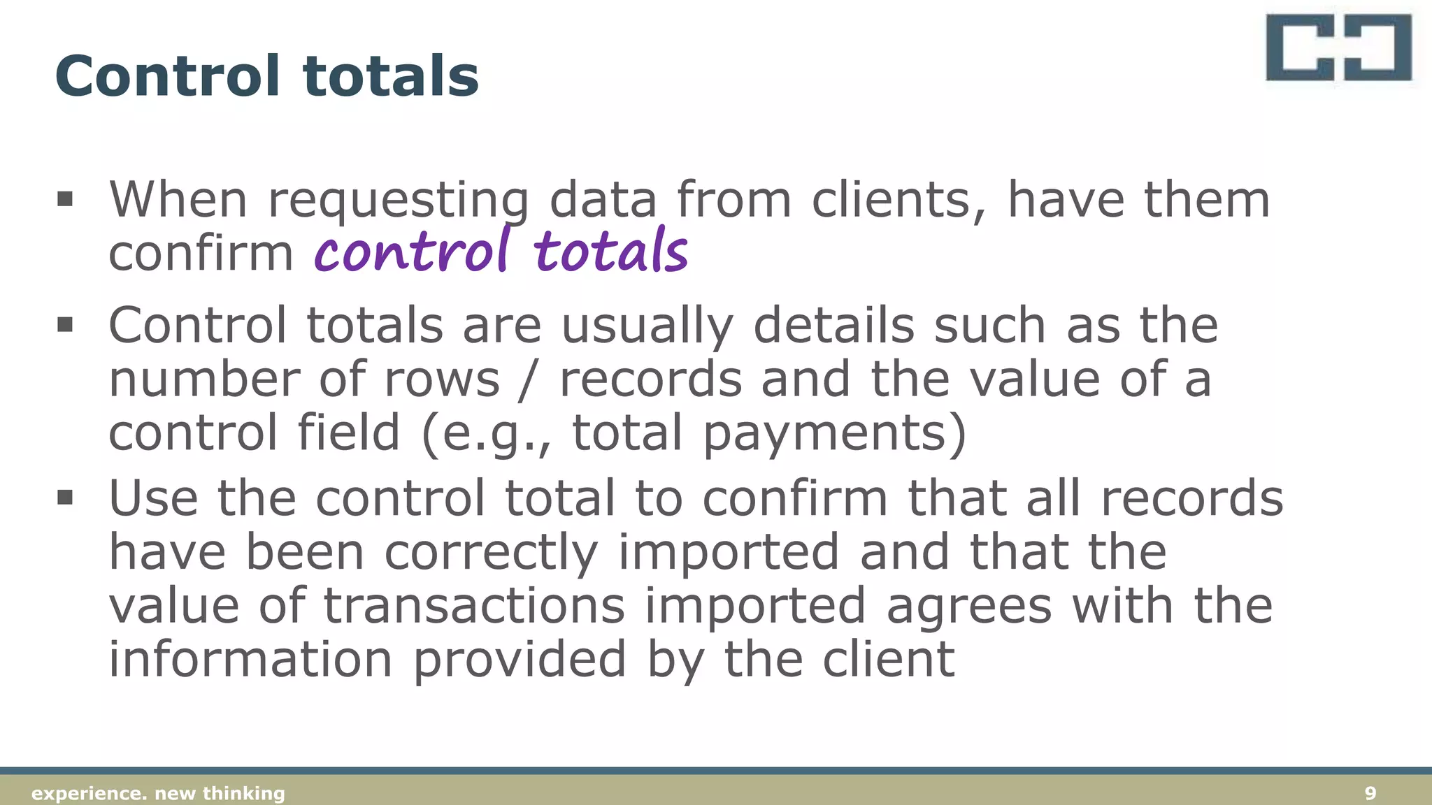 9experience. new thinking
Control totals
 When requesting data from clients, have them
confirm control totals
 Control totals are usually details such as the
number of rows / records and the value of a
control field (e.g., total payments)
 Use the control total to confirm that all records
have been correctly imported and that the
value of transactions imported agrees with the
information provided by the client
 