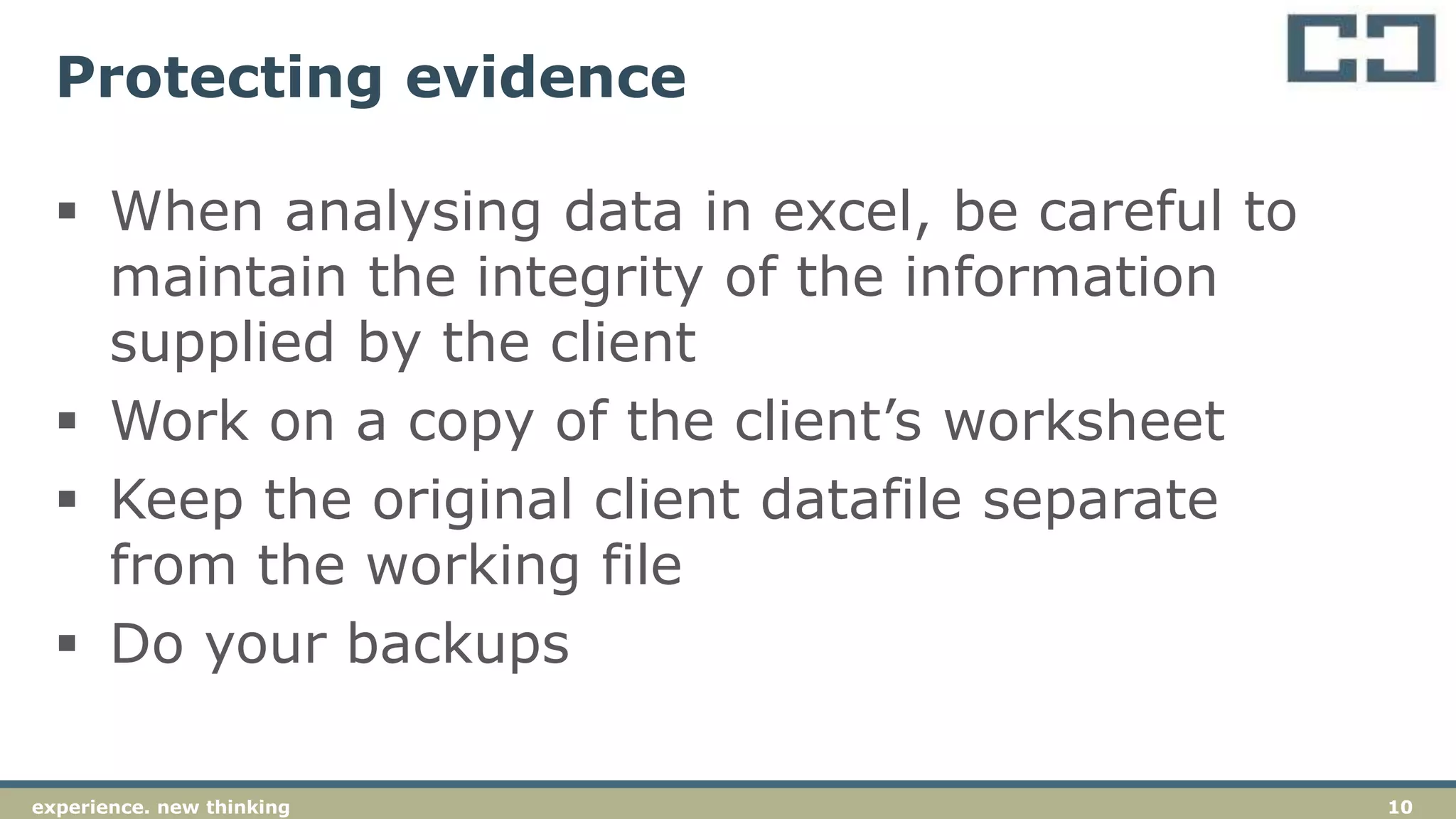 10experience. new thinking
Protecting evidence
 When analysing data in excel, be careful to
maintain the integrity of the information
supplied by the client
 Work on a copy of the client’s worksheet
 Keep the original client datafile separate
from the working file
 Do your backups
 