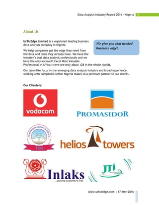 9Data Analysis Industry Report 2016 - Nigeria
www.urbizedge.com | 17-May-2016
About Us
UrBizEdge Limited is a registered leading business
data analysis company in Nigeria.
We help companies get the edge they need from
the data and tools they already have. We have the
industry’s best data analysis professionals and we
have the only Microsoft Excel Most Valuable
Professional in Africa (there are only about 128 in the whole world).
Our laser-like focus in the emerging data analysis industry and broad experience
working with companies within Nigeria makes us a premium partner to our clients.
Our Clientele:
We give you that needed
business edge!
 