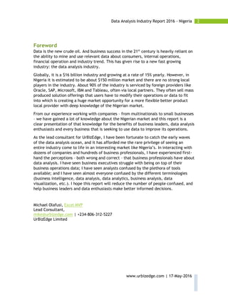 2Data Analysis Industry Report 2016 - Nigeria
www.urbizedge.com | 17-May-2016
Foreword
Data is the new crude oil. And business success in the 21st
century is heavily reliant on
the ability to mine and use relevant data about consumers, internal operations,
financial operation and industry trend. This has given rise to a new fast growing
industry: the data analysis industry.
Globally, it is a $16 billion industry and growing at a rate of 15% yearly. However, in
Nigeria it is estimated to be about $150 million market and there are no strong local
players in the industry. About 90% of the industry is serviced by foreign providers like
Oracle, SAP, Microsoft, IBM and Tableau, often via local partners. They often sell mass
produced solution offerings that users have to modify their operations or data to fit
into which is creating a huge market opportunity for a more flexible better product
local provider with deep knowledge of the Nigerian market.
From our experience working with companies – from multinationals to small businesses
– we have gained a lot of knowledge about the Nigerian market and this report is a
clear presentation of that knowledge for the benefits of business leaders, data analysis
enthusiasts and every business that is seeking to use data to improve its operations.
As the lead consultant for UrBizEdge, I have been fortunate to catch the early waves
of the data analysis ocean, and it has afforded me the rare privilege of seeing an
entire industry come to life in an interesting market like Nigeria’s. In interacting with
dozens of companies and hundreds of business professionals, I have experienced first-
hand the perceptions – both wrong and correct – that business professionals have about
data analysis. I have seen business executives struggle with being on top of their
business operations data; I have seen analysts confused by the plethora of tools
available; and I have seen almost everyone confused by the different terminologies
(business intelligence, data analysis, data analytics, business analysis, data
visualization, etc.). I hope this report will reduce the number of people confused, and
help business leaders and data enthusiasts make better informed decisions.
Michael Olafusi, Excel MVP
Lead Consultant,
mike@urbizedge.com | +234-806-312-5227
UrBizEdge Limited
 