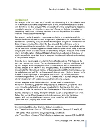 3Data Analysis Industry Report 2016 - Nigeria
www.urbizedge.com | 17-May-2016
Introduction
Data analysis is the structured use of data for decision making. It is the umbrella name
for all forms of analysis that the primary input is data. InvestorWords has one of the
best definitions for data analysis: “The process of extracting, compiling and modelling
raw data for purposes of obtaining constructive information that can be applied to
formulating conclusions, predicting outcomes or supporting decisions in business,
scientific and social sciences settings.” 1
Data analysis can be descriptive, exploratory, predictive or prescriptive analysis.
Descriptive analysis focuses more on using data to explain what has happened in a pre-
defined way. Exploratory analysis is similar to descriptive analysis but focuses more on
discovering new relationships within the data analysed. So while it also seeks to
explain the past (descriptive analysis), it focuses more on discovering new links within
the dataset rather than testing pre-defined relationships (metrics and KPIs). Predictive
analysis goes further than descriptive and exploratory analyses; it focuses more on the
future, trying to explain what could happen. Prescriptive analysis is a step ahead of
predictive analysis, using algorithms to automate decision making based on the output
of the predictive analysis.
Recently, there has emerged new distinct forms of data analysis. And these are the
ones that confuse most people. They are business analytics, business intelligence and
big data analysis. I also see people confuse business analysis with business analytics.
Business analysis is not a form of data analysis; in fact, it is another field entirely.
According to the International Institute of Business Analysis (IIBA) which is regarded as
the global governing body for the business analysis profession, “Business Analysis is the
practice of enabling change in an organizational context, by defining needs and
recommending solutions that deliver value to stakeholders.”2
Business analysts have a
lot more in common with project managers than with data analysts.
Business analytics is the combination of all the four levels of data analysis:
descriptive, exploratory, predictive and prescriptive. Oftentimes, people use other
terms like data analytics and advanced analytics for it. Business analytics allow
businesses to make the most use of their business data to drive value adding change.
Business intelligence is mostly descriptive analysis but on an organization wide level.
Rather than having different departments in the company generate standalone
reports, with business intelligence the reports can be unified with drill down
capabilities from company level to unit level.
1
InvestorWords (2016). Data Analysis. [Online] Available at:
http://www.investorwords.com/19279/data_analysis.html [Accessed 17 May 2016]
2
IIBA (2016). What is Business Analysis? [Online] Available at:
http://www.iiba.org/Careers/What-is-Business-Analysis.aspx [Accessed 17 May 2016]
 