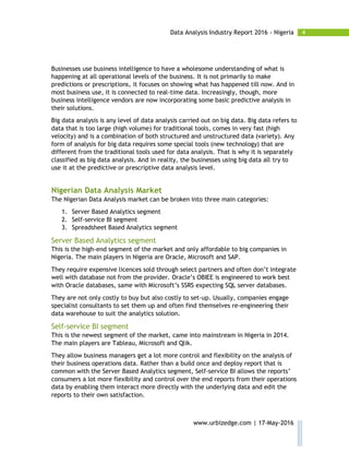4Data Analysis Industry Report 2016 - Nigeria
www.urbizedge.com | 17-May-2016
Businesses use business intelligence to have a wholesome understanding of what is
happening at all operational levels of the business. It is not primarily to make
predictions or prescriptions, it focuses on showing what has happened till now. And in
most business use, it is connected to real-time data. Increasingly, though, more
business intelligence vendors are now incorporating some basic predictive analysis in
their solutions.
Big data analysis is any level of data analysis carried out on big data. Big data refers to
data that is too large (high volume) for traditional tools, comes in very fast (high
velocity) and is a combination of both structured and unstructured data (variety). Any
form of analysis for big data requires some special tools (new technology) that are
different from the traditional tools used for data analysis. That is why it is separately
classified as big data analysis. And in reality, the businesses using big data all try to
use it at the predictive or prescriptive data analysis level.
Nigerian Data Analysis Market
The Nigerian Data Analysis market can be broken into three main categories:
1. Server Based Analytics segment
2. Self-service BI segment
3. Spreadsheet Based Analytics segment
Server Based Analytics segment
This is the high-end segment of the market and only affordable to big companies in
Nigeria. The main players in Nigeria are Oracle, Microsoft and SAP.
They require expensive licences sold through select partners and often don’t integrate
well with database not from the provider. Oracle’s OBIEE is engineered to work best
with Oracle databases, same with Microsoft’s SSRS expecting SQL server databases.
They are not only costly to buy but also costly to set-up. Usually, companies engage
specialist consultants to set them up and often find themselves re-engineering their
data warehouse to suit the analytics solution.
Self-service BI segment
This is the newest segment of the market, came into mainstream in Nigeria in 2014.
The main players are Tableau, Microsoft and Qlik.
They allow business managers get a lot more control and flexibility on the analysis of
their business operations data. Rather than a build once and deploy report that is
common with the Server Based Analytics segment, Self-service BI allows the reports’
consumers a lot more flexibility and control over the end reports from their operations
data by enabling them interact more directly with the underlying data and edit the
reports to their own satisfaction.
 