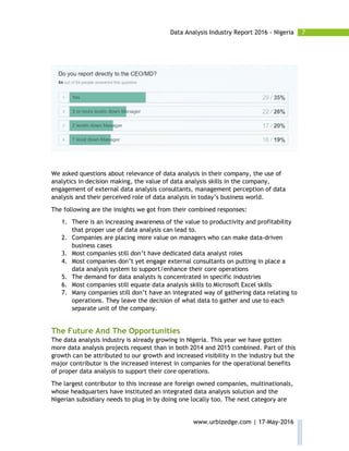 7Data Analysis Industry Report 2016 - Nigeria
www.urbizedge.com | 17-May-2016
We asked questions about relevance of data analysis in their company, the use of
analytics in decision making, the value of data analysis skills in the company,
engagement of external data analysis consultants, management perception of data
analysis and their perceived role of data analysis in today’s business world.
The following are the insights we got from their combined responses:
1. There is an increasing awareness of the value to productivity and profitability
that proper use of data analysis can lead to.
2. Companies are placing more value on managers who can make data-driven
business cases
3. Most companies still don’t have dedicated data analyst roles
4. Most companies don’t yet engage external consultants on putting in place a
data analysis system to support/enhance their core operations
5. The demand for data analysts is concentrated in specific industries
6. Most companies still equate data analysis skills to Microsoft Excel skills
7. Many companies still don’t have an integrated way of gathering data relating to
operations. They leave the decision of what data to gather and use to each
separate unit of the company.
The Future And The Opportunities
The data analysis industry is already growing in Nigeria. This year we have gotten
more data analysis projects request than in both 2014 and 2015 combined. Part of this
growth can be attributed to our growth and increased visibility in the industry but the
major contributor is the increased interest in companies for the operational benefits
of proper data analysis to support their core operations.
The largest contributor to this increase are foreign owned companies, multinationals,
whose headquarters have instituted an integrated data analysis solution and the
Nigerian subsidiary needs to plug in by doing one locally too. The next category are
 