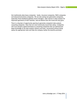 8Data Analysis Industry Report 2016 - Nigeria
www.urbizedge.com | 17-May-2016
the traditionally data heavy companies – banks, insurance companies, FMCG companies
and telecommunications companies. We are also seeing new generation companies,
especially those headed by globally aware managers, take interest in data analysis for
improved operations of their business. And we believe that this trend will only grow.
There is a big door of opportunity opening to genuinely competent data analysis
consulting companies. Ones that are more technically sound than salesy. Companies
will trust and give repeat businesses to consulting companies that can demonstrate
deep knowledge of the data analysis industry and tools, recommend without being
salesy the appropriate tools and help the company realise the benefits promised.
 