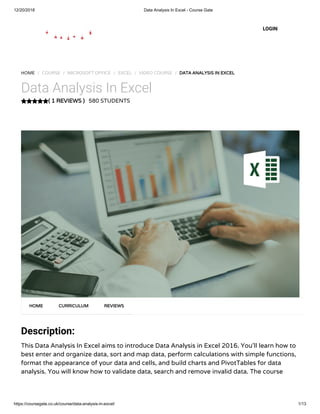 12/20/2018 Data Analysis In Excel - Course Gate
https://coursegate.co.uk/course/data-analysis-in-excel/ 1/13
( 1 REVIEWS )( 1 REVIEWS )
HOME / COURSE / MICROSOFT OFFICE / EXCEL / VIDEO COURSE / DATA ANALYSIS IN EXCELDATA ANALYSIS IN EXCEL
Data Analysis In Excel
580 STUDENTS
Description:
This Data Analysis In Excel aims to introduce Data Analysis in Excel 2016. You’ll learn how to
best enter and organize data, sort and map data, perform calculations with simple functions,
format the appearance of your data and cells, and build charts and PivotTables for data
analysis. You will know how to validate data, search and remove invalid data. The course
HOMEHOME CURRICULUMCURRICULUM REVIEWSREVIEWS
LOGIN
 