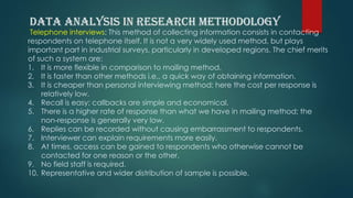 Telephone interviews: This method of collecting information consists in contacting
respondents on telephone itself. It is not a very widely used method, but plays
important part in industrial surveys, particularly in developed regions. The chief merits
of such a system are:
1. It is more flexible in comparison to mailing method.
2. It is faster than other methods i.e., a quick way of obtaining information.
3. It is cheaper than personal interviewing method; here the cost per response is
relatively low.
4. Recall is easy; callbacks are simple and economical.
5. There is a higher rate of response than what we have in mailing method; the
non-response is generally very low.
6. Replies can be recorded without causing embarrassment to respondents.
7. Interviewer can explain requirements more easily.
8. At times, access can be gained to respondents who otherwise cannot be
contacted for one reason or the other.
9. No field staff is required.
10. Representative and wider distribution of sample is possible.
 