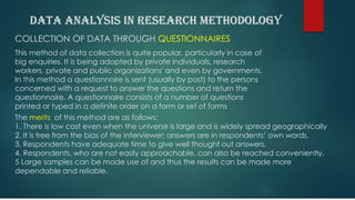 COLLECTION OF DATA THROUGH QUESTIONNAIRES
This method of data collection is quite popular, particularly in case of
big enquiries. It is being adopted by private individuals, research
workers, private and public organizations' and even by governments.
In this method a questionnaire is sent (usually by post) to the persons
concerned with a request to answer the questions and return the
questionnaire. A questionnaire consists of a number of questions
printed or typed in a definite order on a form or set of forms
The merits of this method are as follows:
1. There is low cost even when the universe is large and is widely spread geographically
2. It is free from the bias of the interviewer; answers are in respondents’ own words.
3. Respondents have adequate time to give well thought out answers.
4. Respondents, who are not easily approachable, can also be reached conveniently.
5 Large samples can be made use of and thus the results can be made more
dependable and reliable.
 
