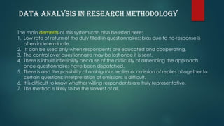 The main demerits of this system can also be listed here:
1. Low rate of return of the duly filled in questionnaires; bias due to no-response is
often indeterminate.
2. It can be used only when respondents are educated and cooperating.
3. The control over questionnaire may be lost once it is sent.
4. There is inbuilt inflexibility because of the difficulty of amending the approach
once questionnaires have been dispatched.
5. There is also the possibility of ambiguous replies or omission of replies altogether to
certain questions; interpretation of omissions is difficult.
6. It is difficult to know whether willing respondents are truly representative.
7. This method is likely to be the slowest of all.
 