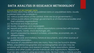 COLLECTION OF SECONDARY DATA
Secondary data may either be published data or unpublished data. Usually
published data are available in:
(a) various publications of the central, state are local governments; (
(b) various publications of foreign governments or of international bodies and
their subsidiary organisations;
(c) Technical and trade journals
(d) books, magazines and newspapers
(e) reports and publications of various associations connected with business
and industry, banks, stock exchanges, etc.
(f) reports prepared by research scholars, universities, economists, etc. in
different fields;
(g) public records and statistics, historical documents, and other sources of
published information.
The sources of unpublished data are many; they may be found in diaries,
letters, unpublished biographies and autobiographies and also may be
available with scholars and research workers, trade associations, labour
bureaus and other public/ private individuals and organisations. Researcher
must be very careful in using secondary data. He must make a minute scrutiny
 