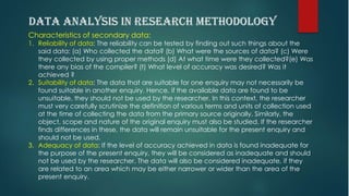 Characteristics of secondary data:
1. Reliability of data: The reliability can be tested by finding out such things about the
said data: (a) Who collected the data? (b) What were the sources of data? (c) Were
they collected by using proper methods (d) At what time were they collected?(e) Was
there any bias of the compiler? (t) What level of accuracy was desired? Was it
achieved ?
2. Suitability of data: The data that are suitable for one enquiry may not necessarily be
found suitable in another enquiry. Hence, if the available data are found to be
unsuitable, they should not be used by the researcher. In this context, the researcher
must very carefully scrutinize the definition of various terms and units of collection used
at the time of collecting the data from the primary source originally. Similarly, the
object, scope and nature of the original enquiry must also be studied. If the researcher
finds differences in these, the data will remain unsuitable for the present enquiry and
should not be used.
3. Adequacy of data: If the level of accuracy achieved in data is found inadequate for
the purpose of the present enquiry, they will be considered as inadequate and should
not be used by the researcher. The data will also be considered inadequate, if they
are related to an area which may be either narrower or wider than the area of the
present enquiry.
 