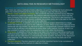 DATA ANALYSIS IN RESEARCH METHODOLOGY
SELECTION OF APPROPRIATE METHOD FOR DATA COLLECTION
Thus, there are various methods of data collection. As such the researcher must judiciously
select the method/methods for his own study, keeping in view the following factors:
1. Nature, scope and object of enquir:y This constitutes the most important factor affecting
the choice of a particular method. The method selected should be such that it suits the
type of enquiry that is to be conducted by the researcher. This factor is also important in
deciding whether the data already available (secondary data) are to be used or the data
not yet available (primary data) are to be collected.
2. Availability of funds: Availability of funds for the research project determines to a large
extent the method to be used for the collection of data. When funds at the disposal of the
researcher are very limited, he will have to select a comparatively cheaper method which
may not be as efficient and effective as some other costly method. Finance, in fact, is a
big constraint in practice and the researcher has to act within this limitation.
3. Time factor: Availability of time has also to be taken into account in deciding a particular
method of data collection. Some methods take relatively more time, whereas with others
the data can be collected in a comparatively shorter duration. The time at the disposal of
the researcher, thus, affects the selection of the method by which the data are to be
collected.
4. Precision required: Precision required is yet another important factor to be considered at
the time of selecting the method of collection of data.
 