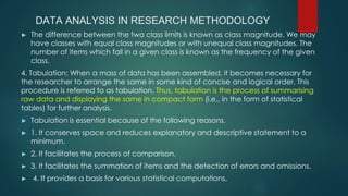 DATA ANALYSIS IN RESEARCH METHODOLOGY
► The difference between the two class limits is known as class magnitude. We may
have classes with equal class magnitudes or with unequal class magnitudes. The
number of items which fall in a given class is known as the frequency of the given
class.
4. Tabulation: When a mass of data has been assembled, it becomes necessary for
the researcher to arrange the same in some kind of concise and logical order. This
procedure is referred to as tabulation. Thus, tabulation is the process of summarising
raw data and displaying the same in compact form (i.e., in the form of statistical
tables) for further analysis.
► Tabulation is essential because of the following reasons.
► 1. It conserves space and reduces explanatory and descriptive statement to a
minimum.
► 2. It facilitates the process of comparison.
► 3. It facilitates the summation of items and the detection of errors and omissions.
► 4. It provides a basis for various statistical computations.
 