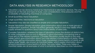 DATA ANALYSIS IN RESEARCH METHODOLOGY
► Tabulation can be done by hand or by mechanical or electronic devices. The choice
depends on the size and type of study, cost considerations, time pressures and the
availaibility of tabulating machines or computers.
► Small Quantities: Hand Tabulation
► Large quantities: Mechanical tabulation
► Tabulation may also be classified as simple and complex tabulation.
► Simple Tabulation: Simple tabulation gives information about one or more groups of
independent questions. Simple tabulation generally results in one-way tables which
supply answers to questions about one characteristic of data only.
► Complex Tabulation: whereas this type of tabulation shows the division of data in two
or more categories and as such is deigned to give information concerning one or
more sets of inter-related questions. Complex tabulation usually results in two-way
tables (which give information about two inter-related characteristics of data), three-
way tables (giving information about three interrelated characteristics of data) or still
higher order tables, also known as manifold tables, which supply information about
several interrelated characteristics of data. Two-way tables, three-way tables or
manifold tables are all examples of what is sometimes described as cross tabulation.
 