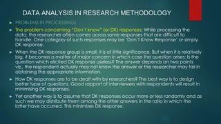 DATA ANALYSIS IN RESEARCH METHODOLOGY
► PROBLEMS IN PROCESSING:
► The problem concerning “Don’t know” (or DK) responses: While processing the
data, the researcher often comes across some responses that are difficult to
handle. One category of such responses may be ‘Don’t Know Response’ or simply
DK response.
► When the DK response group is small, it is of little significance. But when it is relatively
big, it becomes a matter of major concern in which case the question arises: Is the
question which elicited DK response useless? The answer depends on two points
viz., the respondent actually may not know the answer or the researcher may fail in
obtaining the appropriate information.
► How DK responses are to be dealt with by researchers? The best way is to design
better type of questions. Good rapport of interviewers with respondents will result in
minimising DK responses.
► Yet another way is to assume that DK responses occur more or less randomly and as
such we may distribute them among the other answers in the ratio in which the
latter have occurred. This minimizes DK response.
 