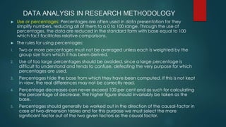 DATA ANALYSIS IN RESEARCH METHODOLOGY
► Use or percentages: Percentages are often used in data presentation for they
simplify numbers, reducing all of them to a 0 to 100 range. Through the use of
percentages, the data are reduced in the standard form with base equal to 100
which fact facilitates relative comparisons.
► The rules for using percentages:
1. Two or more percentages must not be averaged unless each is weighted by the
group size from which it has been derived.
2. Use of too large percentages should be avoided, since a large percentage is
difficult to understand and tends to confuse, defeating the very purpose for which
percentages are used.
3. Percentages hide the base from which they have been computed. If this is not kept
in view, the real differences may not be correctly read.
4. Percentage decreases can never exceed 100 per cent and as such for calculating
the percentage of decrease, the higher figure should invariably be taken as the
base.
5. Percentages should generally be worked out in the direction of the causal-factor in
case of two-dimension tables and for this purpose we must select the more
significant factor out of the two given factors as the causal factor.
 