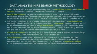DATA ANALYSIS IN RESEARCH METHODOLOGY
► TYPES OF ANALYSIS: Analysis may be categorised as descriptive analysis and inferential
analysis (Inferential analysis is often known as statistical analysis).
► Descriptive analysis is largely the study of distributions of one variable. This study
provides us with profiles of companies, work groups, persons and other subjects on any
of a multiple of characteristics such as size. Composition, efficiency, preferences, etc.”
► This sort of analysis may be in respect of one variable (described as unidimensional
analysis), or in respect of two variables (described as bivariate analysis) or in respect of
more than two variables (described as multivariate analysis). In this context we work
out various measures that show the size and shape of a distribution(s) along with the
study of measuring relationships between two or more variables.
► Correlation analysis studies the joint variation of two or more variables for determining
the amount of correlation between two or more variables.
► Causal analysis is concerned with the study of how one or more variables affect
changes in another variable. It is thus a study of functional relationships existing
between two or more variables. This analysis can be termed as regression analysis.
Causal analysis is considered relatively more important in experimental researches,
 