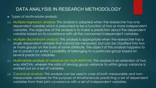 DATA ANALYSIS IN RESEARCH METHODOLOGY
► Types of Multivariate analysis:
(a) Multiple regression analysis: This analysis is adopted when the researcher has one
dependent variable which is presumed to be a function of two or more independent
variables. The objective of this analysis is to make a prediction about the dependent
variable based on its covariance with all the concerned independent variables.
(b) Multiple discriminant analysis: This analysis is appropriate when the researcher has a
single dependent variable that cannot be measured, but can be classified into two
or more groups on the basis of some attribute. The object of this analysis happens to
be to predict an entity’s possibility of belonging to a particular group based on
several predictor variables.
(c) Multivariate analysis of variance (or multi-ANOVA): This analysis is an extension of two
way ANOVA, wherein the ratio of among group variance to within group variance is
worked out on a set of variables.
(d) Canonical analysis: This analysis can be used in case of both measurable and non-
measurable variables for the purpose of simultaneously predicting a set of dependent
variables from their joint covariance with a set of independent variables.
 