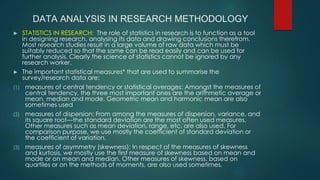 DATA ANALYSIS IN RESEARCH METHODOLOGY
► STATISTICS IN RESEARCH: The role of statistics in research is to function as a tool
in designing research, analysing its data and drawing conclusions therefrom.
Most research studies result in a large volume of raw data which must be
suitably reduced so that the same can be read easily and can be used for
further analysis. Clearly the science of statistics cannot be ignored by any
research worker.
► The important statistical measures* that are used to summarise the
survey/research data are:
(1) measures of central tendency or statistical averages: Amongst the measures of
central tendency, the three most important ones are the arithmetic average or
mean, median and mode. Geometric mean and harmonic mean are also
sometimes used
(2) measures of dispersion: From among the measures of dispersion, variance, and
its square root—the standard deviation are the most often used measures.
Other measures such as mean deviation, range, etc. are also used. For
comparison purpose, we use mostly the coefficient of standard deviation or
the coefficient of variation.
(3) measures of asymmetry (skewness): In respect of the measures of skewness
and kurtosis, we mostly use the first measure of skewness based on mean and
mode or on mean and median. Other measures of skewness, based on
quartiles or on the methods of moments, are also used sometimes.
 