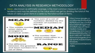 DATA ANALYSIS IN RESEARCH METHODOLOGY
► Mean, also known as arithmetic average, is the most common measure of central
tendency and may be defined as the value which we get by dividing the total of the
values of various given items in a series by the total number of items.
https://www.google.co
m/url?sa=i&url=https%3A
%2F%2Fwww.tes.com%2F
lessons%2Fx2K7gg6YQ6L
Xmw%2Fcopy-of-mean-
median-mode-and-
range&psig=AOvVaw1d
8DawswNMDE0zJFlkC7Z1
&ust=1600145712472000
&source=images&cd=vf
e&ved=0CAQQtaYDahc
KEwjQs4y-
7efrAhUAAAAAHQAAAA
AQBw
 