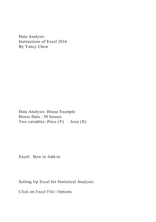 Data Analysis
Instructions of Excel 2016
By Yancy Chow
Data Analysis: House Example
House Data : 50 houses
Two variables: Price (Y) Area (X)
Excel: How to Add-in
Setting Up Excel for Statistical Analysis:
 